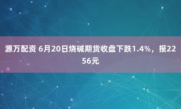 源万配资 6月20日烧碱期货收盘下跌1.4%，报2256元