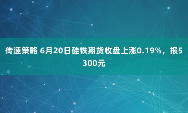 传速策略 6月20日硅铁期货收盘上涨0.19%，报5300元