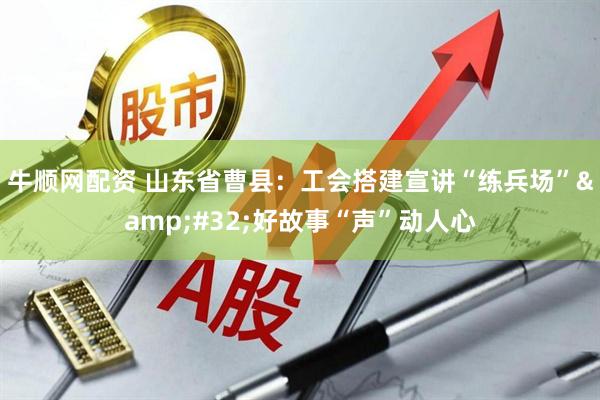 牛顺网配资 山东省曹县：工会搭建宣讲“练兵场”&#32;好故事“声”动人心