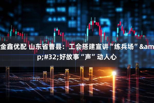 金鑫优配 山东省曹县：工会搭建宣讲“练兵场”&#32;好故事“声”动人心