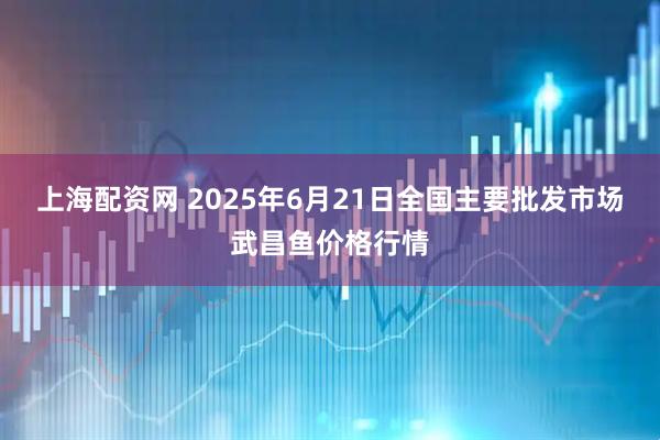 上海配资网 2025年6月21日全国主要批发市场武昌鱼价格行情
