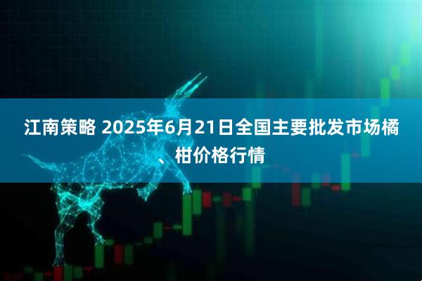 江南策略 2025年6月21日全国主要批发市场橘、柑价格行情
