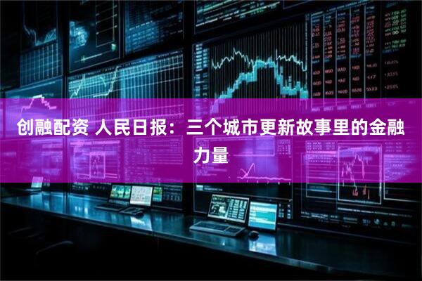 创融配资 人民日报：三个城市更新故事里的金融力量
