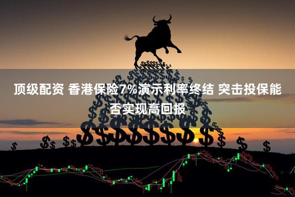 顶级配资 香港保险7%演示利率终结 突击投保能否实现高回报