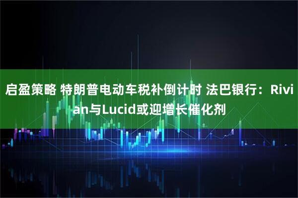 启盈策略 特朗普电动车税补倒计时 法巴银行：Rivian与Lucid或迎增长催化剂