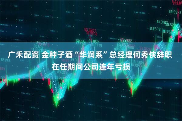 广禾配资 金种子酒“华润系”总经理何秀侠辞职 在任期间公司连年亏损