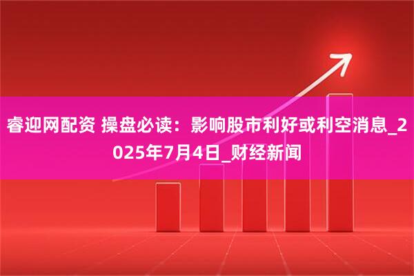 睿迎网配资 操盘必读：影响股市利好或利空消息_2025年7月4日_财经新闻