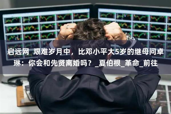 启远网  艰难岁月中，比邓小平大5岁的继母问卓琳：你会和先贤离婚吗？_夏伯根_革命_前往
