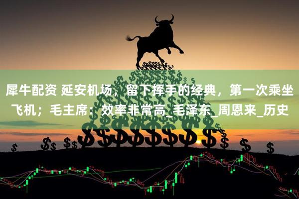 犀牛配资 延安机场，留下挥手的经典，第一次乘坐飞机；毛主席：效率非常高_毛泽东_周恩来_历史
