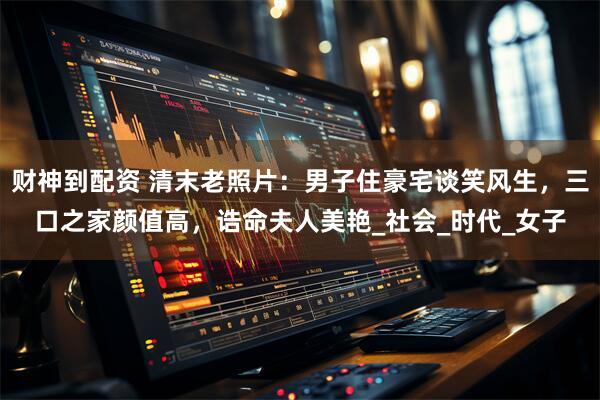 财神到配资 清末老照片：男子住豪宅谈笑风生，三口之家颜值高，诰命夫人美艳_社会_时代_女子