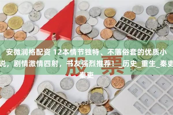 安微润格配资 12本情节独特、不落俗套的优质小说，剧情激情四射，书友强烈推荐！_历史_重生_秦吏