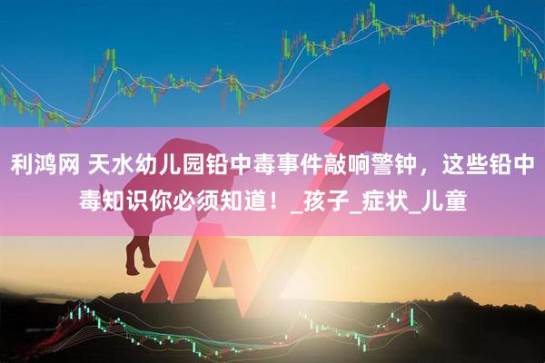 利鸿网 天水幼儿园铅中毒事件敲响警钟，这些铅中毒知识你必须知道！_孩子_症状_儿童