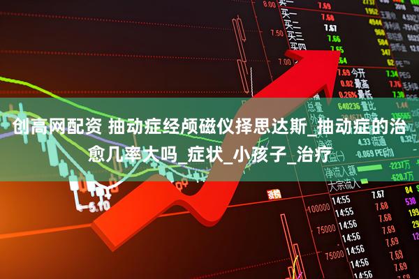 创高网配资 抽动症经颅磁仪择思达斯_抽动症的治愈几率大吗_症状_小孩子_治疗