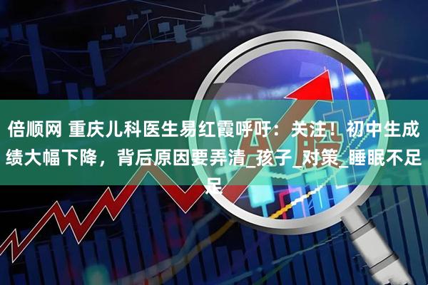 倍顺网 重庆儿科医生易红霞呼吁：关注！初中生成绩大幅下降，背后原因要弄清_孩子_对策_睡眠不足