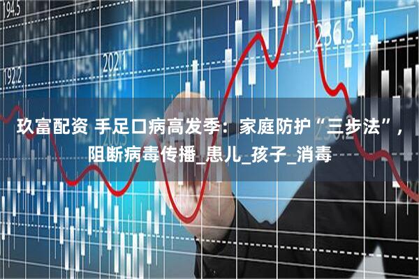 玖富配资 手足口病高发季：家庭防护“三步法”，阻断病毒传播_患儿_孩子_消毒