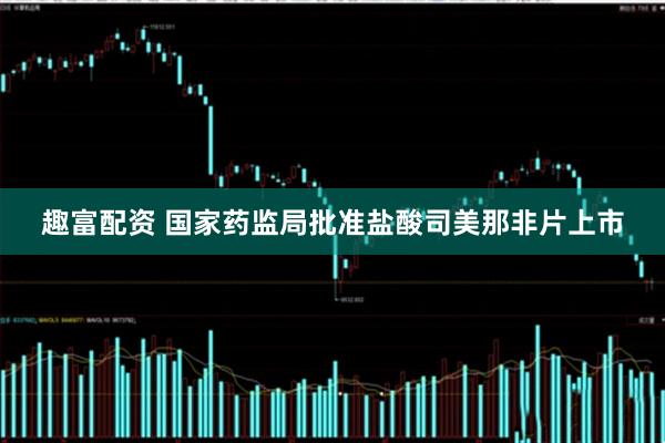 趣富配资 国家药监局批准盐酸司美那非片上市
