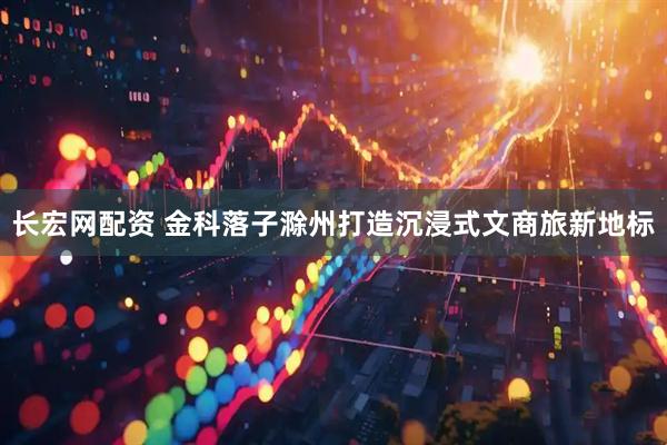 长宏网配资 金科落子滁州打造沉浸式文商旅新地标