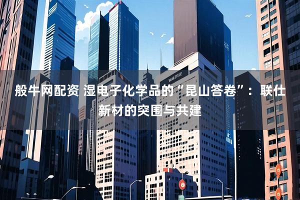 般牛网配资 湿电子化学品的“昆山答卷”：联仕新材的突围与共建