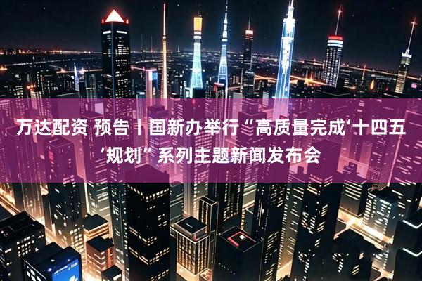 万达配资 预告丨国新办举行“高质量完成‘十四五’规划”系列主题新闻发布会