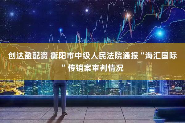 创达盈配资 衡阳市中级人民法院通报“海汇国际”传销案审判情况