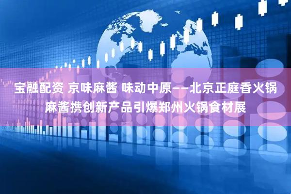 宝融配资 京味麻酱 味动中原——北京正庭香火锅麻酱携创新产品引爆郑州火锅食材展