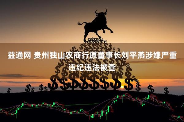 益通网 贵州独山农商行原董事长刘平燕涉嫌严重违纪违法被查