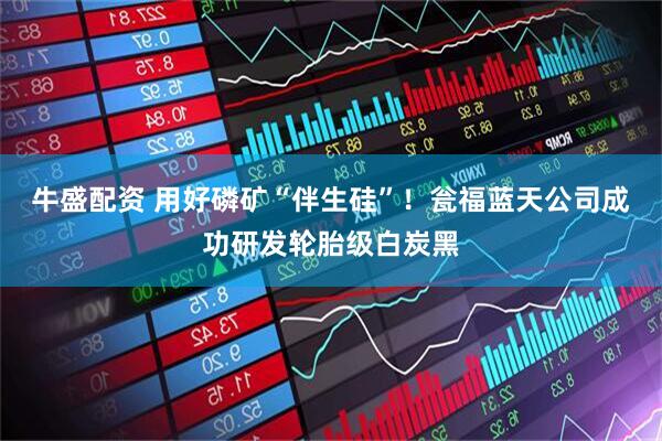 牛盛配资 用好磷矿“伴生硅”！瓮福蓝天公司成功研发轮胎级白炭黑