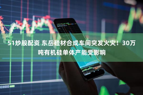 51炒股配资 东岳硅材合成车间突发火灾！30万吨有机硅单体产能受影响