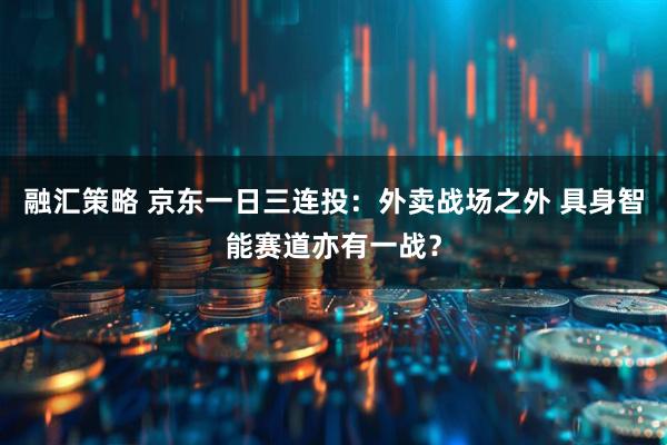 融汇策略 京东一日三连投：外卖战场之外 具身智能赛道亦有一战？