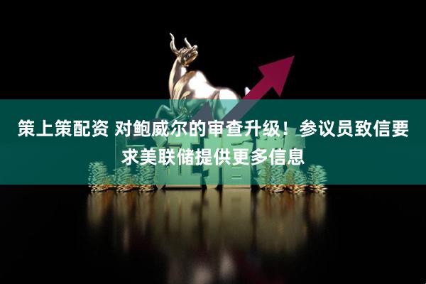 策上策配资 对鲍威尔的审查升级！参议员致信要求美联储提供更多信息