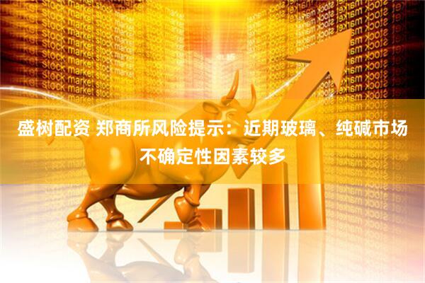 盛树配资 郑商所风险提示：近期玻璃、纯碱市场不确定性因素较多