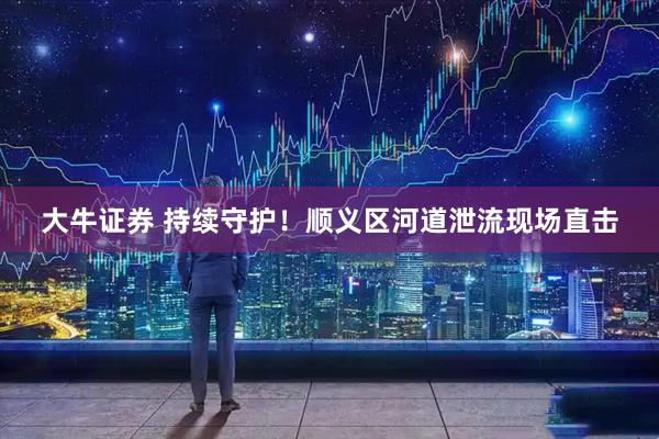 大牛证券 持续守护！顺义区河道泄流现场直击