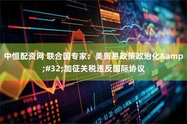 中恒配资网 联合国专家：美贸易政策政治化&#32;加征关税违反国际协议