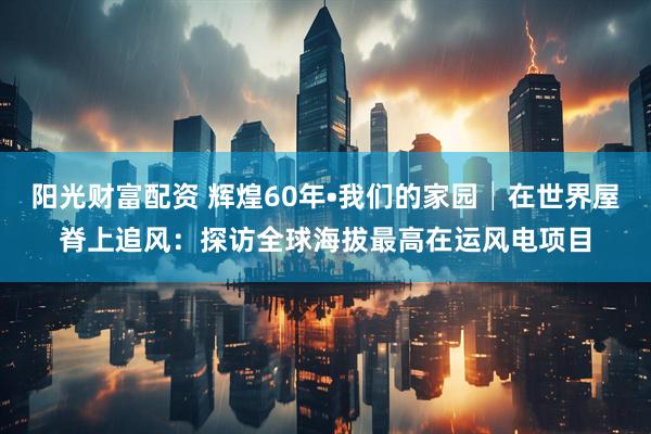 阳光财富配资 辉煌60年•我们的家园│在世界屋脊上追风：探访全球海拔最高在运风电项目