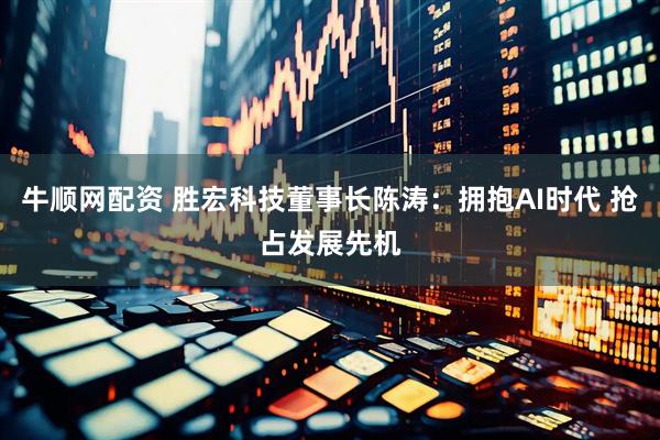 牛顺网配资 胜宏科技董事长陈涛：拥抱AI时代 抢占发展先机