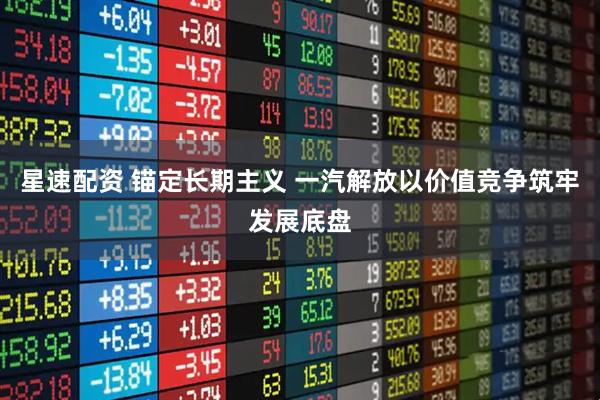 星速配资 锚定长期主义 一汽解放以价值竞争筑牢发展底盘