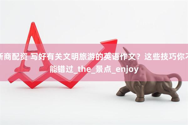 浙商配资 写好有关文明旅游的英语作文？这些技巧你不能错过_the_景点_enjoy