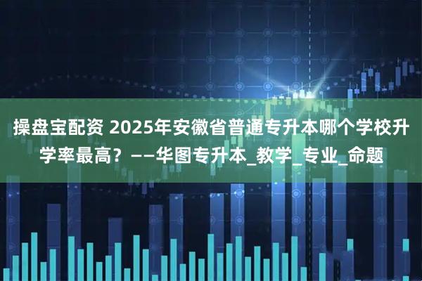 操盘宝配资 2025年安徽省普通专升本哪个学校升学率最高？——华图专升本_教学_专业_命题