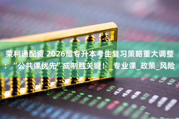 荣利通配资 2026届专升本考生复习策略重大调整：“公共课优先”成制胜关键！_专业课_政策_风险