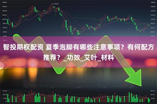 智投期权配资 夏季泡脚有哪些注意事项？有何配方推荐？_功效_艾叶_材料