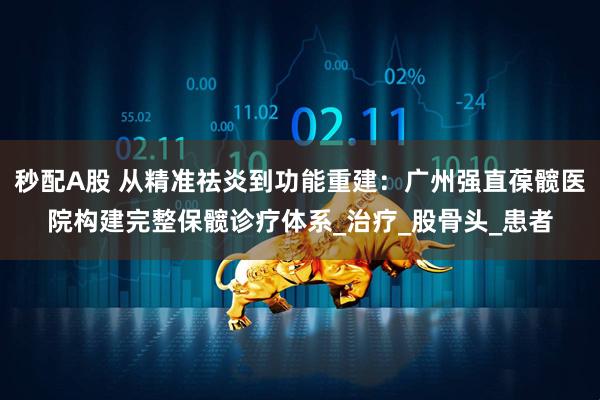 秒配A股 从精准祛炎到功能重建：广州强直葆髋医院构建完整保髋诊疗体系_治疗_股骨头_患者