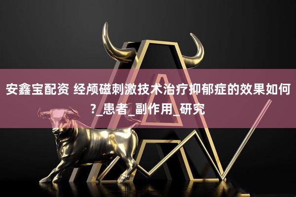 安鑫宝配资 经颅磁刺激技术治疗抑郁症的效果如何?_患者_副作用_研究