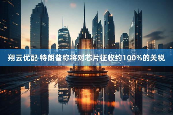 翔云优配 特朗普称将对芯片征收约100%的关税
