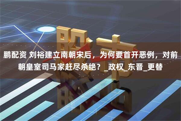 鹏配资 刘裕建立南朝宋后，为何要首开恶例，对前朝皇室司马家赶尽杀绝？_政权_东晋_更替