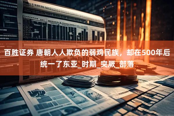 百胜证券 唐朝人人欺负的弱鸡民族，却在500年后统一了东亚_时期_突厥_部落