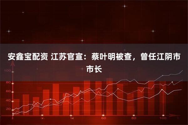 安鑫宝配资 江苏官宣：蔡叶明被查，曾任江阴市市长