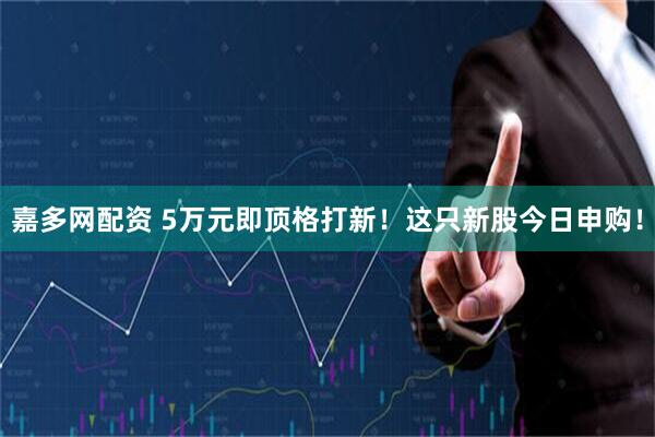 嘉多网配资 5万元即顶格打新！这只新股今日申购！