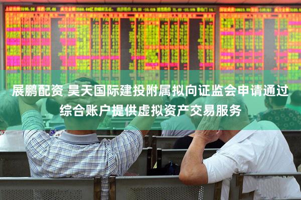 展鹏配资 昊天国际建投附属拟向证监会申请通过综合账户提供虚拟资产交易服务