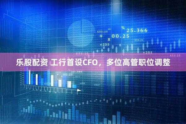 乐股配资 工行首设CFO，多位高管职位调整
