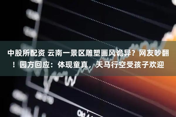中股所配资 云南一景区雕塑画风诡异？网友吵翻！园方回应：体现童真，天马行空受孩子欢迎